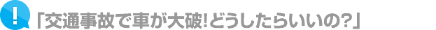 「交通事故で車が大破！どうしたらいいの？」